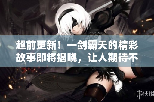 超前更新！一剑霸天的精彩故事即将揭晓，让人期待不已！
