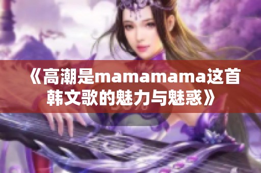 《高潮是mamamama这首韩文歌的魅力与魅惑》