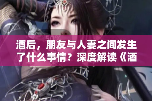 酒后，朋友与人妻之间发生了什么事情？深度解读《酒后朋友人妻》故事内幕