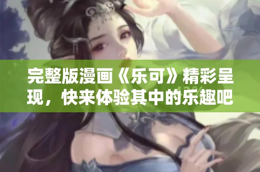 完整版漫画《乐可》精彩呈现，快来体验其中的乐趣吧