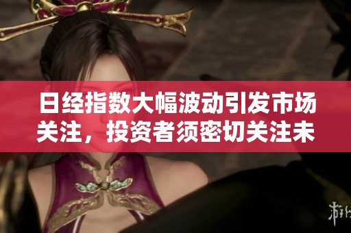 日经指数大幅波动引发市场关注，投资者须密切关注未来走势