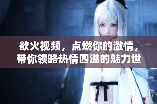 欲火视频，点燃你的激情，带你领略热情四溢的魅力世界。