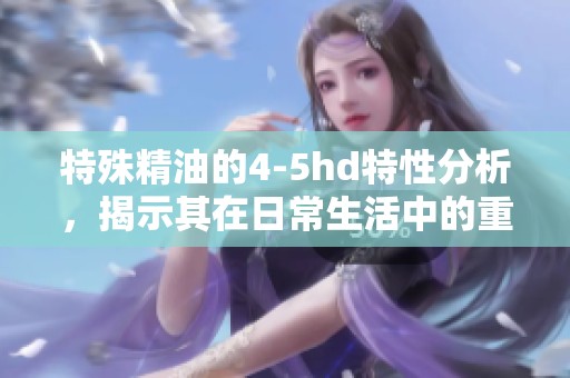 特殊精油的4-5hd特性分析，揭示其在日常生活中的重要性和应用