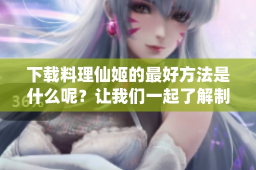 下载料理仙姬的最好方法是什么呢？让我们一起了解制作过程吧！