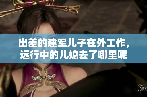 出差的建军儿子在外工作，远行中的儿媳去了哪里呢