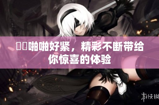 妺妺啪啪好紧，精彩不断带给你惊喜的体验