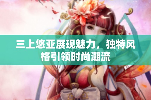 三上悠亚展现魅力，独特风格引领时尚潮流