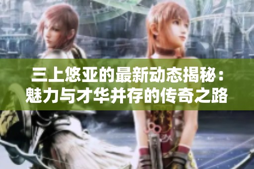 三上悠亚的最新动态揭秘：魅力与才华并存的传奇之路