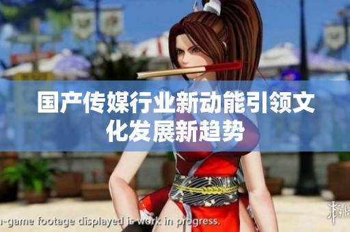 国产传媒行业新动能引领文化发展新趋势