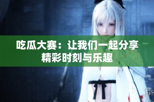 吃瓜大赛：让我们一起分享精彩时刻与乐趣