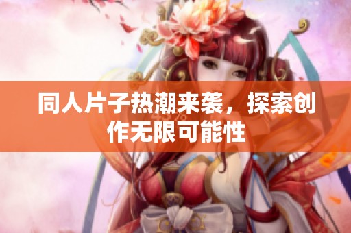 同人片子热潮来袭，探索创作无限可能性