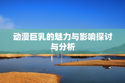动漫巨乳的魅力与影响探讨与分析
