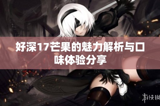 好深17芒果的魅力解析与口味体验分享