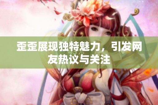 歪歪展现独特魅力，引发网友热议与关注