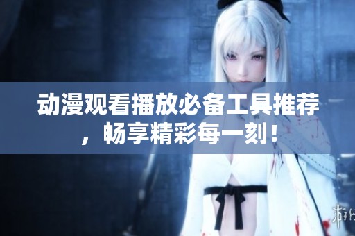 动漫观看播放必备工具推荐，畅享精彩每一刻！