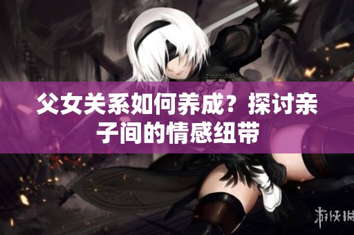 父女关系如何养成？探讨亲子间的情感纽带