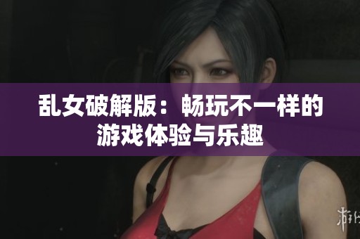 乱女破解版：畅玩不一样的游戏体验与乐趣