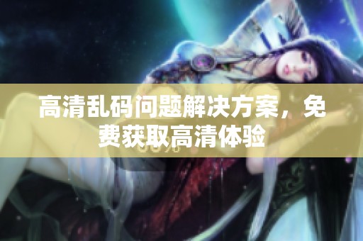 高清乱码问题解决方案，免费获取高清体验